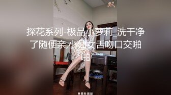 探花系列-极品小萝莉_洗干净了随便亲,小仙女舌吻口交啪啪