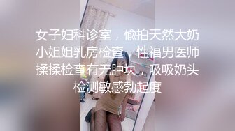 女子妇科诊室，偸拍天然大奶小姐姐乳房检查，性福男医师揉揉检查有无肿块，吸吸奶头检测敏感勃起度