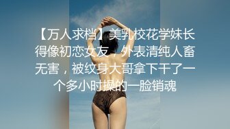 【万人求档】美乳校花学妹长得像初恋女友，外表清纯人畜无害，被纹身大哥拿下干了一个多小时操的一脸销魂