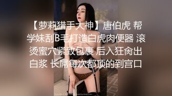 【萝莉猎手大神】唐伯虎 帮学妹刮B毛打造白虎肉便器 滚烫蜜穴紧致包裹 后入狂肏出白浆 长屌每次都顶的到宫口