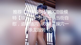 推荐【重磅核弹】黄X顶级模特【琼月】户外露出，当街自慰，道具插穴，吹箫，操穴一条龙服务 (1)