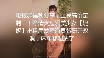 电报群福利分享，土豪高价定制，干净清爽短发美少女【妮妮】出租屋发骚道具紫薇开双洞，床单都湿透了