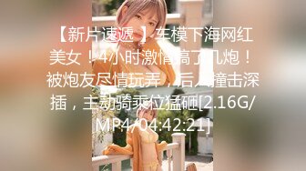 【新片速遞 】车模下海网红美女！4小时激情搞了几炮！被炮友尽情玩弄，后入撞击深插，主动骑乘位猛砸[2.16G/MP4/04:42:21]