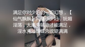 满足你对少妇的一切幻想，【仙气飘飘】风骚小少妇，妩媚淫荡，大黑牛辅助才能满足，淫水充溢蝴蝶穴欲望满满