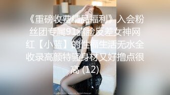 《重磅收费精品福利》入会粉丝团专属91露脸反差女神网红【小蓝】的性福生活无水全收录高颜特骚身材又好撸点很高 (12)