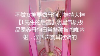 不做女神要做母狗，推特大神【L先生的后宫】明星气质极品圈养母狗日常各种被啪啪内射，淫叫声震耳欲聋的