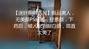 【迷奸捆绑系列】极品美人，无美颜PS痕迹，轻素颜，下药后，被人玩到翻白眼，简直太美了