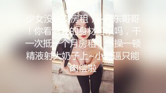 少女没钱交房租，~房东哥哥！你看看我的身材可以吗，干一次抵一个月房租！爆操一顿精液射大奶子上~小骚逼只能肉偿啦