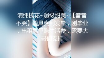 清纯校花~超级甜美~【音音不哭】道具爽到发晕，刚毕业，出租屋里赚生活费，需要大哥们支持