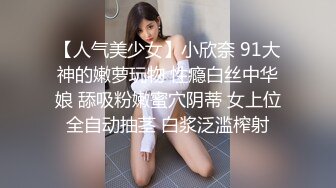 【人气美少女】小欣奈 91大神的嫩萝玩物 性瘾白丝中华娘 舔吸粉嫩蜜穴阴蒂 女上位全自动抽茎 白浆泛滥榨射