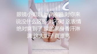 眼镜小姐姐上位啪啪 对你来说没什么区别 对不对 这表情绝对爽到了 操的满身香汗淋漓 这大奶子真漂亮