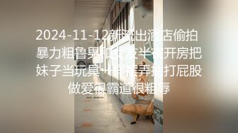 2024-11-12新流出酒店偷拍 暴力粗鲁男和女友半夜开房把妹子当玩具一样摆弄抽打屁股做爱很霸道很粗辱