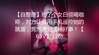 【自整理】约了个女白领喝咖啡，对方让我用手机遥控她的跳蛋，竟然遇到这种好事！【63V】 (16)