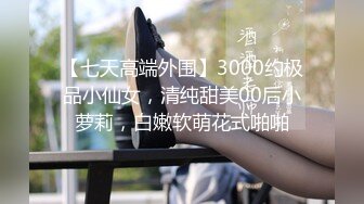 【七天高端外围】3000约极品小仙女，清纯甜美00后小萝莉，白嫩软萌花式啪啪