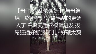 【母子❤️乱伦通奸】 与母缠绵✿ 终于把妈妈逼毛刮的更诱人了 白嫩无毛穴欲望迸发 拔屌狂插好舒服啊 儿~好硬太爽了