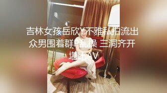 吉林女孩岳欣Y不雅私拍流出 众男围着群P乱操 三洞齐开 堪比AV