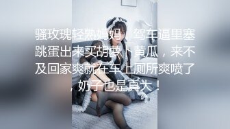 骚玫瑰轻熟妈妈，驾车逼里塞跳蛋出来买胡萝卜黄瓜，来不及回家爽就在车上厕所爽喷了，奶子也是真大！