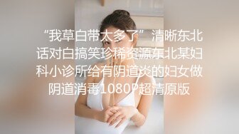 “我草白带太多了”清晰东北话对白搞笑珍稀资源东北某妇科小诊所给有阴道炎的妇女做阴道消毒1080P超清原版