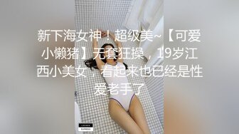 新下海女神！超级美~【可爱小懒猪】无套狂操，19岁江西小美女，看起来也已经是性爱老手了