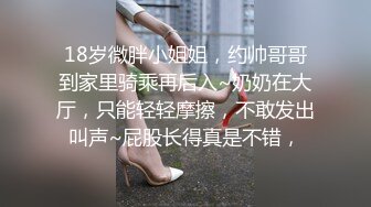 18岁微胖小姐姐，约帅哥哥到家里骑乘再后入~奶奶在大厅，只能轻轻摩擦，不敢发出叫声~屁股长得真是不错，