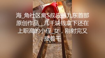 海_角社区禽S叔叔熊九东首部原创作品__几千块钱拿下还在上职高的小侄_女，刚射完又接着干