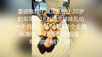 重磅推荐！真实乱伦！20岁的哥哥与18岁的亲妹妹乱伦一个月的记录，妹妹是个主播 很清纯，一起蜗居出租屋，常拿她内裤打飞机