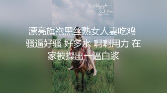 漂亮旗袍黑丝熟女人妻吃鸡 骚逼好骚 好多水 啊啊用力 在家被操出一逼白浆