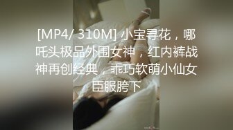 [MP4/ 310M] 小宝寻花，哪吒头极品外围女神，红内裤战神再创经典，乖巧软萌小仙女臣服胯下