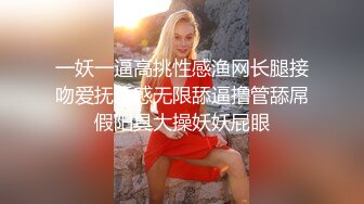 一妖一逼高挑性感渔网长腿接吻爱抚诱惑无限舔逼撸管舔屌假阳具大操妖妖屁眼