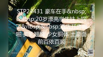 STP24431 豪车在手&nbsp;&nbsp;20岁漂亮学生妹上钩了&nbsp;&nbsp;酒店开房啪啪 美乳翘臀 少女胴体 土豪面前百依百顺