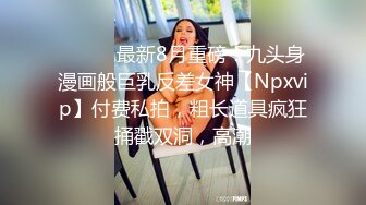 ⚫️⚫️最新8月重磅！九头身漫画般巨乳反差女神【Npxvip】付费私拍，粗长道具疯狂捅戳双洞，高潮