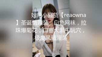 ❤️❤️妖艳小骚货【reaowna】圣诞情趣装，白色网袜，拉珠爆菊花，口塞大黑牛玩穴，极度风骚淫荡