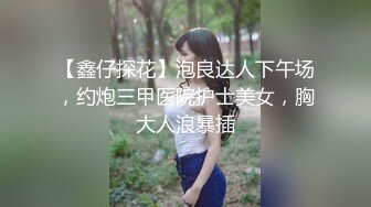 【鑫仔探花】泡良达人下午场，约炮三甲医院护士美女，胸大人浪暴插