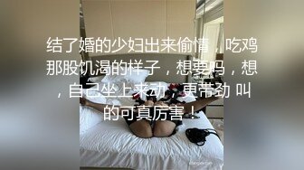 结了婚的少妇出来偷情，吃鸡那股饥渴的样子，想要吗，想，自己坐上来动，更带劲 叫的可真厉害！