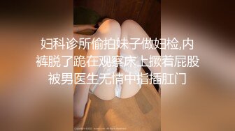 妇科诊所偷拍妹子做妇检,内裤脱了跪在观察床上撅着屁股被男医生无情中指插肛门