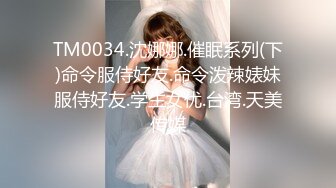 TM0034.沈娜娜.催眠系列(下)命令服侍好友.命令泼辣婊妹服侍好友.学生女优.台湾.天美传媒