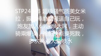 STP24843 超级骚气质美女米拉，振动棒磨蹭骚逼自己玩，炮友加入69深喉大屌，主动骑乘爆操，爸爸快点操死我，多次高潮大量喷水