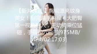 【新片速遞 】胸前漂亮纹身美女！刮完逼毛再操！大肥臀第一视角后入，主动骑乘位猛砸，手指扣穴自慰[975MB/MP4/02:17:03]