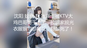 沈阳 妩媚 Ts 冰洋：被KTV大鸡巴哥哥干上了，拉回家脱光衣服狠狠怼菊花，舒服死了！