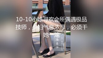 10-10小婊寻欢会所偶遇极品技师，少妇气息浓厚，必须干她一炮