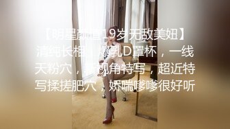 【明星颜值19岁无敌美妞】清纯长相，爆乳D罩杯，一线天粉穴，新视角特写，超近特写揉搓肥穴，娇喘嗲嗲很好听