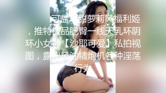 ❤️❤️可盐可甜萝莉风福利姬，推特极品肥臀一线天乳环阴环小女神【沙耶可爱】私拍视图，露出风油精炮机各种淫荡行为