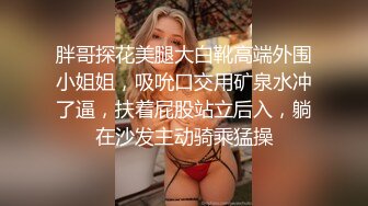 胖哥探花美腿大白靴高端外围小姐姐，吸吮口交用矿泉水冲了逼，扶着屁股站立后入，躺在沙发主动骑乘猛操