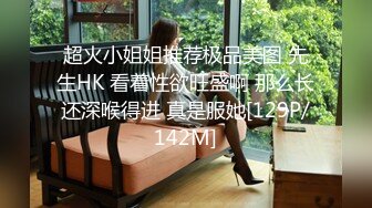 超火小姐姐推荐极品美图 先生HK 看着性欲旺盛啊 那么长还深喉得进 真是服她[129P/142M]