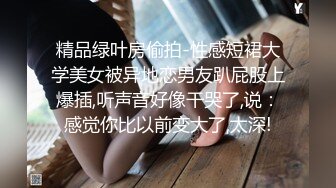 精品绿叶房偷拍-性感短裙大学美女被异地恋男友趴屁股上爆插,听声音好像干哭了,说：感觉你比以前变大了,太深!