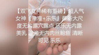 【双飞女神稀有重磅】超人气女神『潼潼+乐乐』最新大尺度无内露穴露点 乐乐无内露美乳 潼潼无内肉丝鲍鱼 清晰可见 乐乐