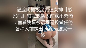 ✿逼脸同框极品颜值女神『彤彤乖』紧张刺激人前露出紫薇，塞着跳蛋被远程遥控做任务 各种人前露出 高潮一波又一波