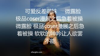 ❤️可爱反差萌妹❤️微露脸 极品coser漫展之后急着被操 微露脸 极品coser漫展之后急着被操 软软的呻吟让人欲罢不能