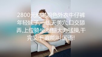 2800元约啪粉色外衣牛仔裤年轻妹子,一线天美穴,口交舔弄,上位骑坐,抬腿大力猛操,干完又干,真能叫.国语!