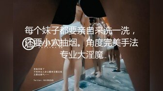 每个妹子都要亲自来洗一洗，还要小穴抽烟。角度完美手法专业大淫魔